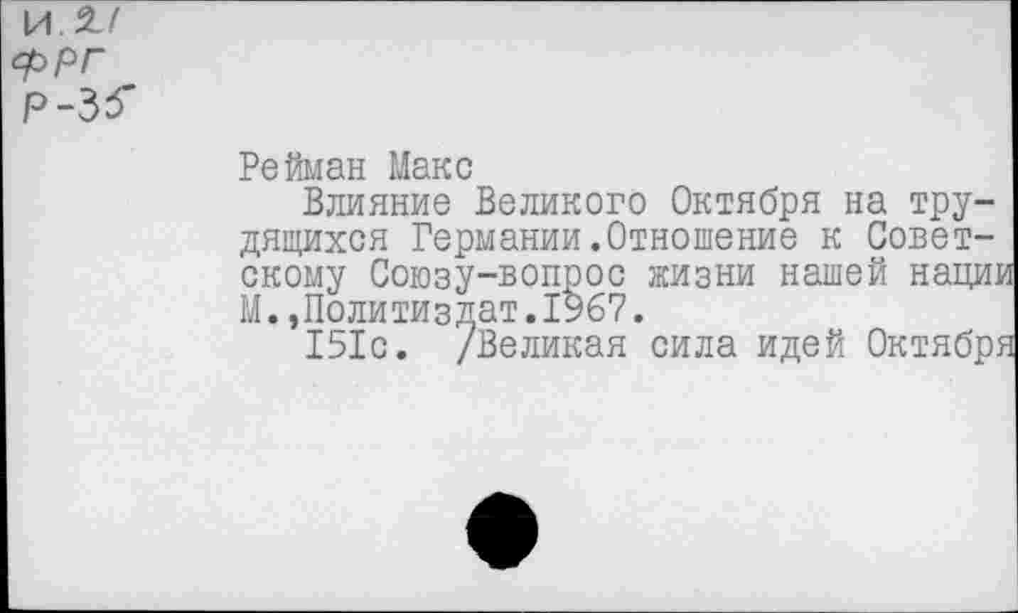 ﻿И. 27
ФРГ Р-3^
Рейман Макс
Влияние Великого Октября на трудящихся Германии.Отношение к Советскому Союзу-вопрос жизни нашей наци] М.»Политиздат.1967.
151с. /Великая сила идей Октябре